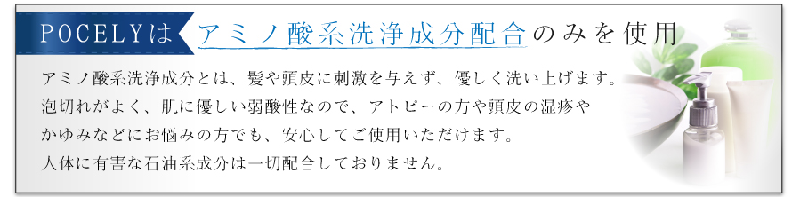 POCELYはアミノ酸系洗浄成分のみを使用。だから髪や頭皮に刺激を与えず、優しく洗い上げます。泡切れがよく、肌に優しい弱酸性なので、アトピーのかたや、頭皮の湿疹やかゆみなどにお悩みの方も安心してご使用いただけます。