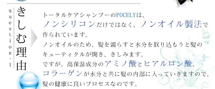 きしむ理由は、トータルケアシャンプーのPOCELYは、ノンシリコンだけではなく、野のいる製法で作られています。ノンオイルのため、キューティクルが開、きしみます。ですが、高保湿成分のアミノ酸とヒアルロン酸、コラーゲンが水分と共に髪の内部に新投資、髪の健康に良いプロセスを与えます。