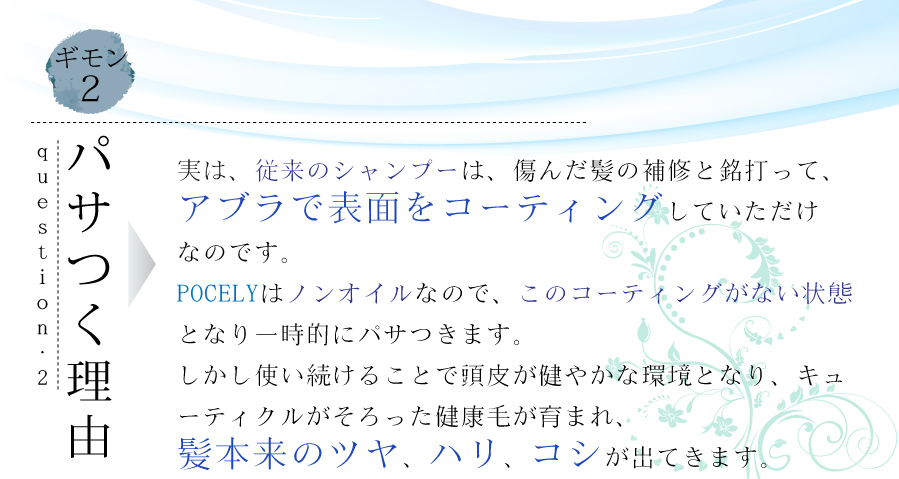 パサつく理由は、従来のシャンプーは、傷んだ髪の補修をアブラでコーティングしていただけなのです。POCELYはノンオイルなので、油膜がなくなった状態となり、一時的にパサつきます。